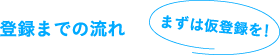 登録までの流れ　まずは仮登録を！